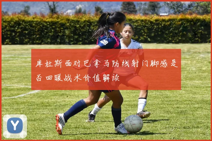 库杜斯面对巴拿马防线射门脚感是否回暖战术价值解读