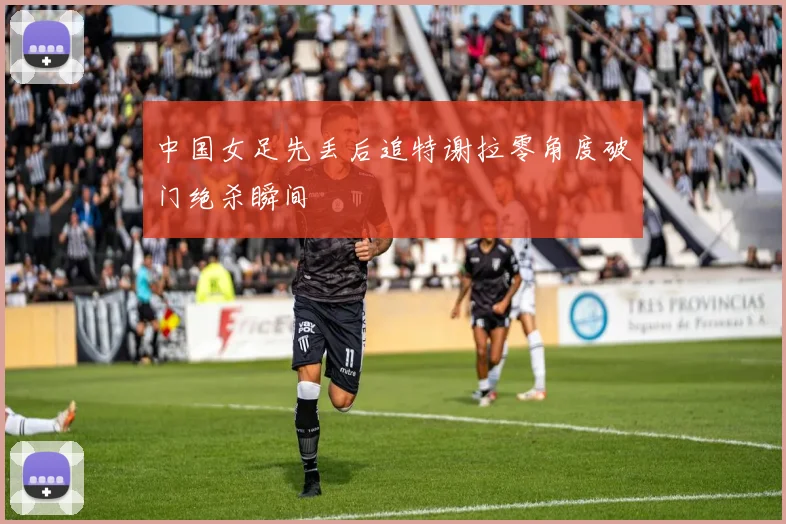 中国女足先丢后追特谢拉零角度破门绝杀瞬间