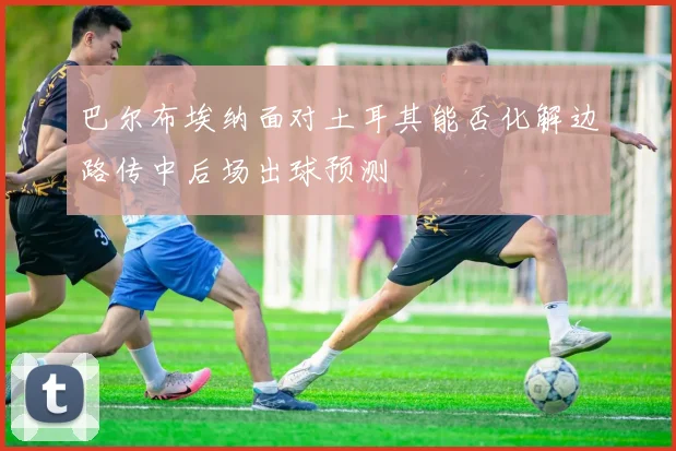 巴尔布埃纳面对土耳其能否化解边路传中后场出球预测