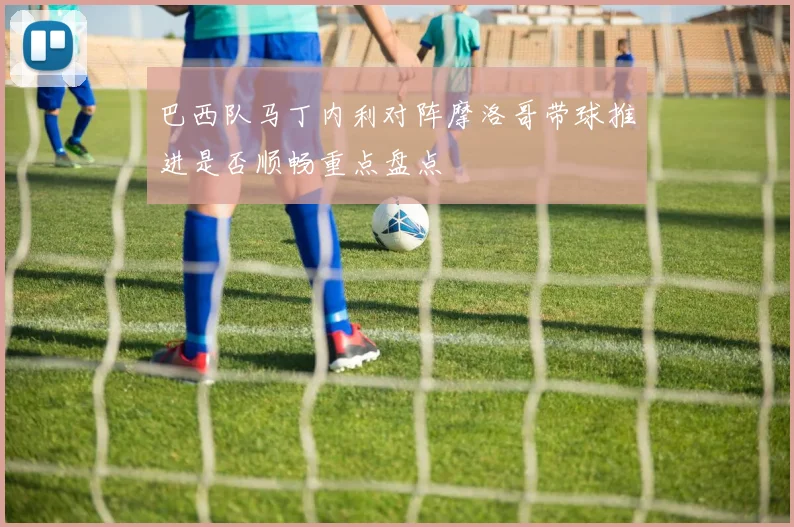 巴西队马丁内利对阵摩洛哥带球推进是否顺畅重点盘点