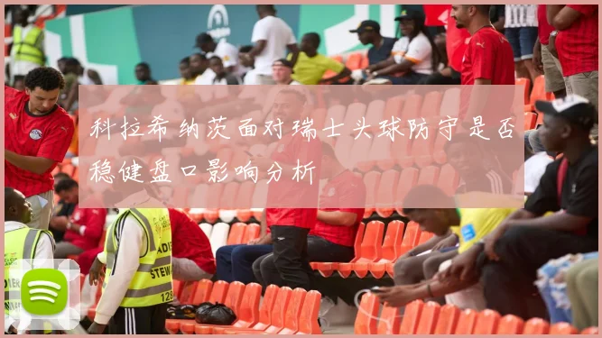 科拉希纳茨面对瑞士头球防守是否稳健盘口影响分析