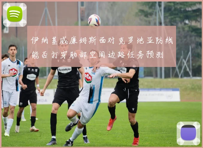 伊纳基威廉姆斯面对克罗地亚防线能否打穿肋部空间边路任务预测