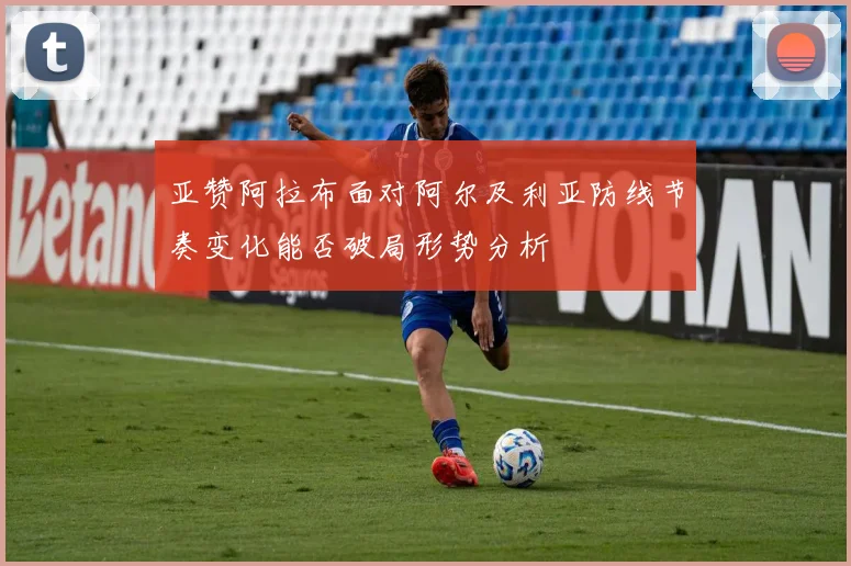 亚赞阿拉布面对阿尔及利亚防线节奏变化能否破局形势分析