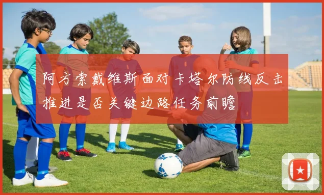 阿方索戴维斯面对卡塔尔防线反击推进是否关键边路任务前瞻