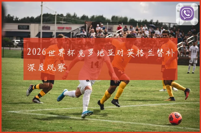 2026世界杯克罗地亚对英格兰替补深度观察