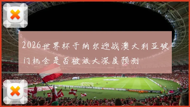 2026世界杯于纳尔迎战澳大利亚破门机会是否被放大深度预测