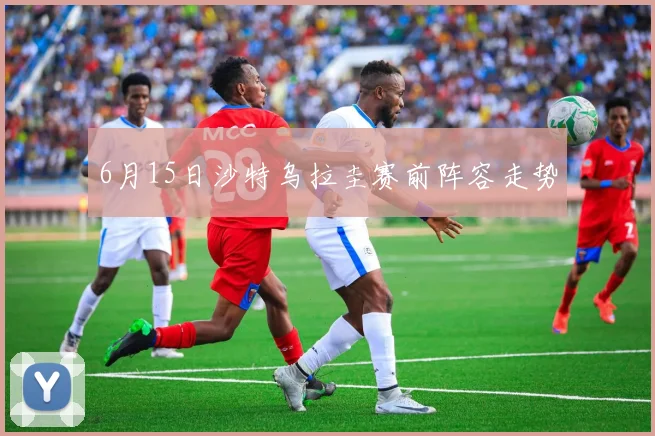 6月15日沙特乌拉圭赛前阵容走势
