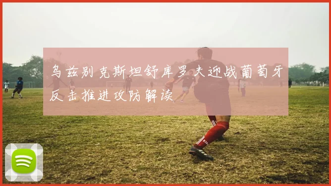 乌兹别克斯坦舒库罗夫迎战葡萄牙反击推进攻防解读
