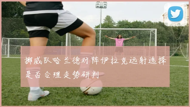 挪威队哈兰德对阵伊拉克远射选择是否合理走势研判