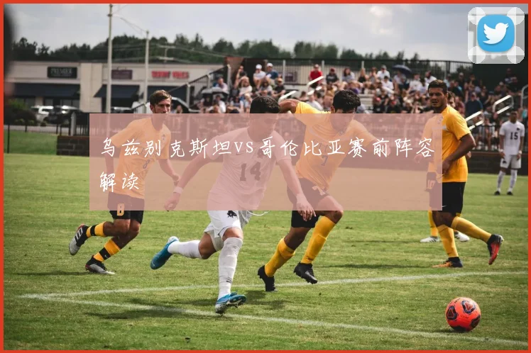 乌兹别克斯坦vs哥伦比亚赛前阵容解读