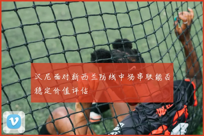 汉尼面对新西兰防线中场串联能否稳定价值评估