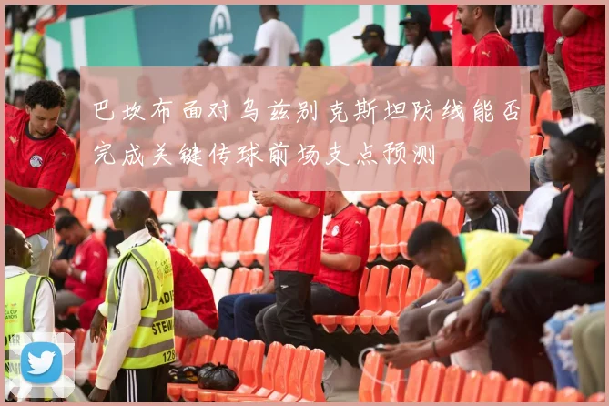 巴坎布面对乌兹别克斯坦防线能否完成关键传球前场支点预测