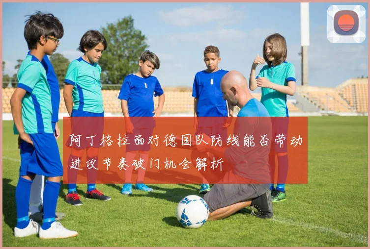 阿丁格拉面对德国队防线能否带动进攻节奏破门机会解析