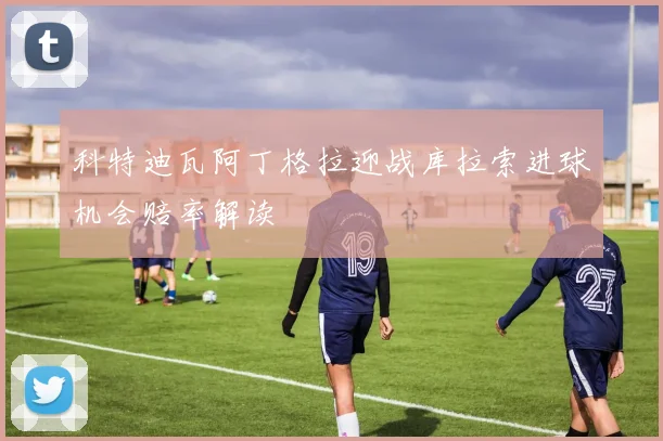 科特迪瓦阿丁格拉迎战库拉索进球机会赔率解读