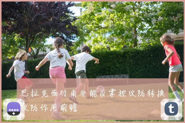巴拉克面对南非能否掌控攻防转换攻防作用前瞻