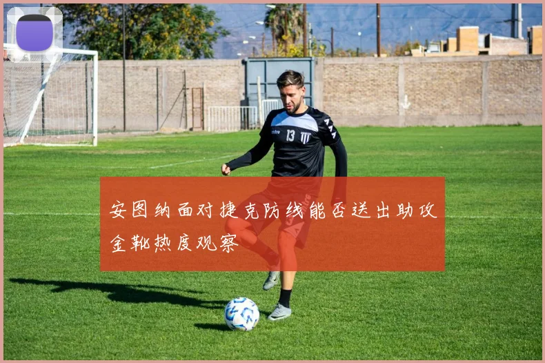 安图纳面对捷克防线能否送出助攻金靴热度观察