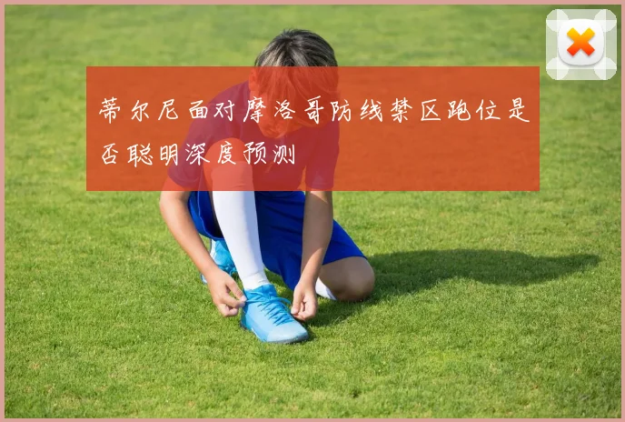 蒂尔尼面对摩洛哥防线禁区跑位是否聪明深度预测