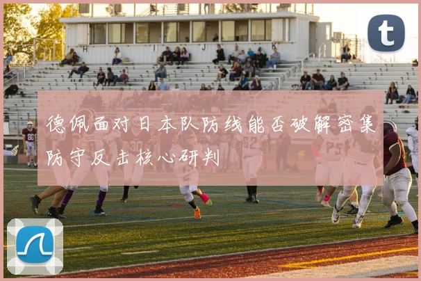 德佩面对日本队防线能否破解密集防守反击核心研判