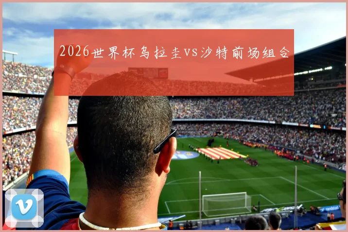 2026世界杯乌拉圭vs沙特前场组合