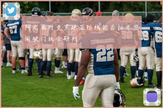 阿尤面对克罗地亚防线能否拉开空间破门机会研判