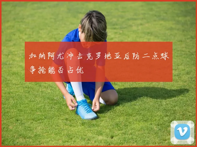 加纳阿尤冲击克罗地亚后防二点球争抢能否占优