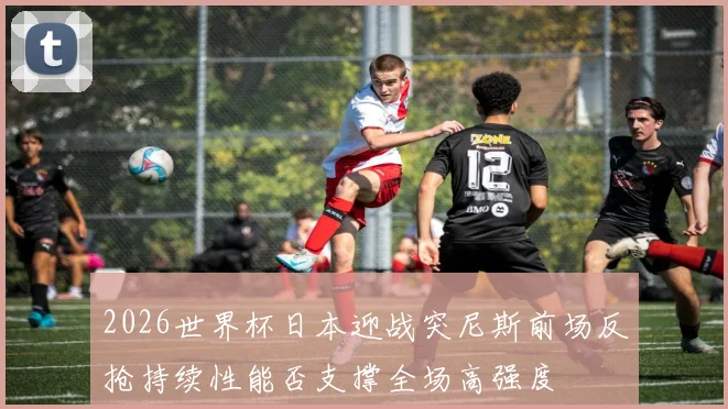 2026世界杯日本迎战突尼斯前场反抢持续性能否支撑全场高强度
