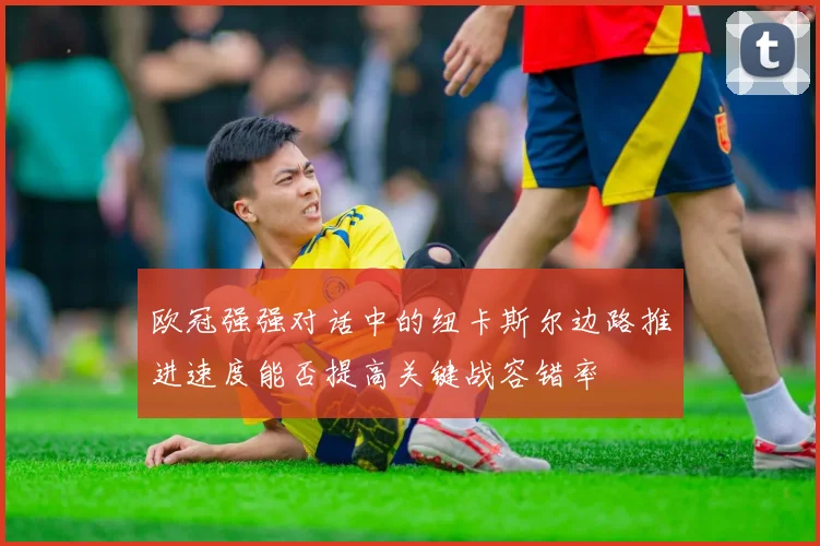 欧冠强强对话中的纽卡斯尔边路推进速度能否提高关键战容错率