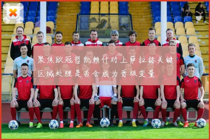 聚焦欧冠哲凯赖什对上萨拉赫关键区域处理是否会成为晋级变量