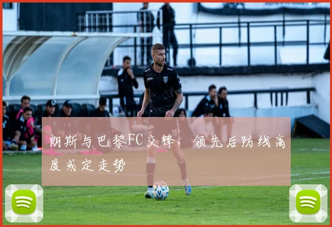 朗斯与巴黎FC交锋,领先后防线高度或定走势