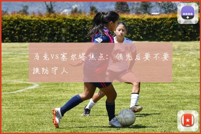 马竞vs塞尔塔焦点：领先后要不要换防守人