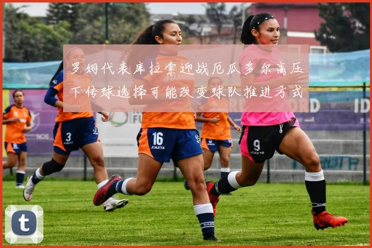 罗姆代表库拉索迎战厄瓜多尔高压下传球选择可能改变球队推进方式