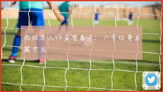 西班牙人vs黄潜看点:六号位身后藏空当