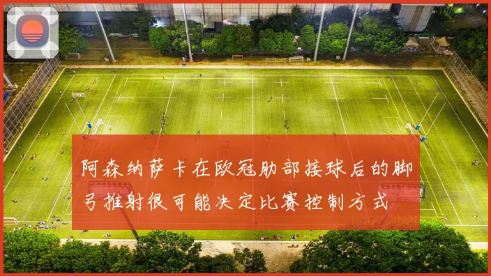 阿森纳萨卡在欧冠肋部接球后的脚弓推射很可能决定比赛控制方式