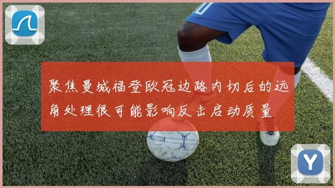 聚焦曼城福登欧冠边路内切后的远角处理很可能影响反击启动质量