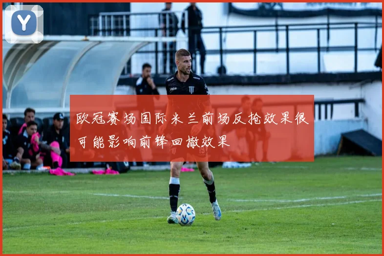 欧冠赛场国际米兰前场反抢效果很可能影响前锋回撤效果