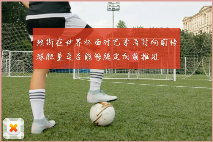 赖斯在世界杯面对巴拿马时向前传球胆量是否能够稳定向前推进