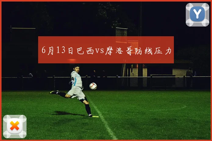 6月13日巴西vs摩洛哥防线压力