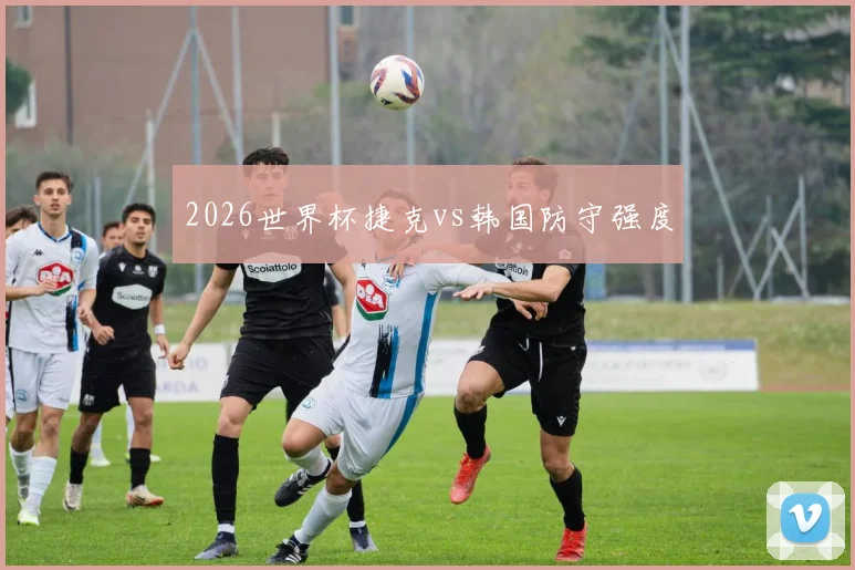 2026世界杯捷克vs韩国防守强度