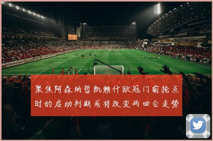 聚焦阿森纳哲凯赖什欧冠门前抢点时的启动判断或将改变两回合走势