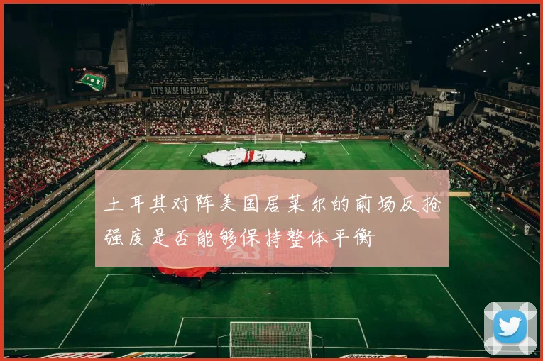 土耳其对阵美国居莱尔的前场反抢强度是否能够保持整体平衡