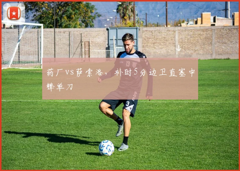 药厂vs萨索洛，补时5分边卫直塞中锋单刀