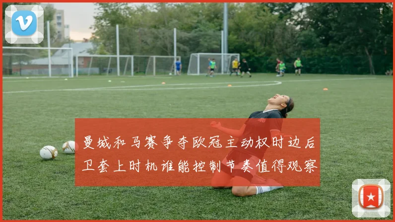曼城和马赛争夺欧冠主动权时边后卫套上时机谁能控制节奏值得观察