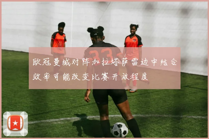 欧冠曼城对阵加拉塔萨雷边中结合效率可能改变比赛开放程度