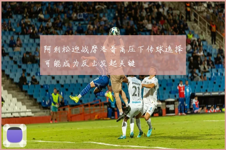 阿利松迎战摩洛哥高压下传球选择可能成为反击发起关键