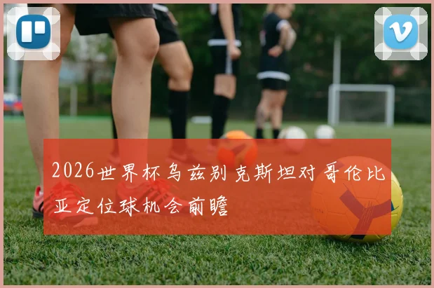 2026世界杯乌兹别克斯坦对哥伦比亚定位球机会前瞻